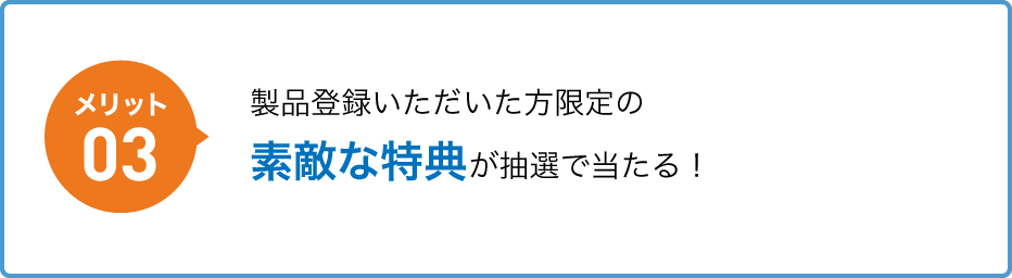 メリット03 製品登録いただいた方限定の素敵な特典が抽選で当たる！
